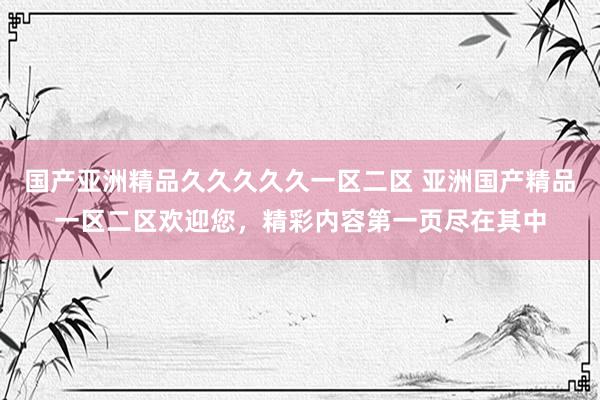 国产亚洲精品久久久久久一区二区 亚洲国产精品一区二区欢迎您，精彩内容第一页尽在其中