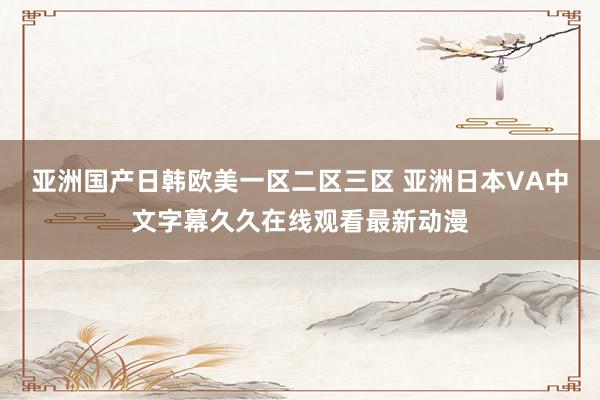 亚洲国产日韩欧美一区二区三区 亚洲日本VA中文字幕久久在线观看最新动漫