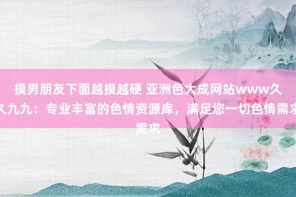 摸男朋友下面越摸越硬 亚洲色大成网站www久久九九：专业丰富的色情资源库，满足您一切色情需求