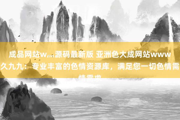 成品网站w灬源码最新版 亚洲色大成网站www久久九九：专业丰富的色情资源库，满足您一切色情需求