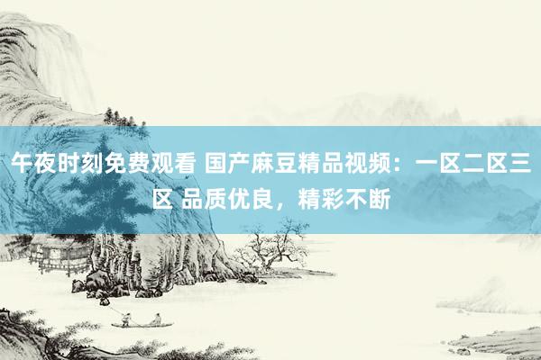 午夜时刻免费观看 国产麻豆精品视频：一区二区三区 品质优良，精彩不断