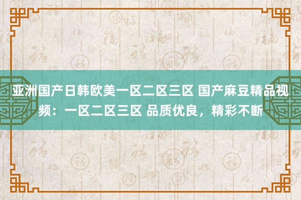 亚洲国产日韩欧美一区二区三区 国产麻豆精品视频：一区二区三区 品质优良，精彩不断