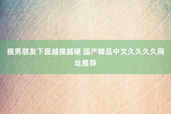 摸男朋友下面越摸越硬 国产精品中文久久久久网址推荐