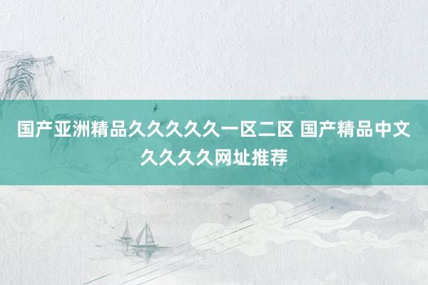 国产亚洲精品久久久久久一区二区 国产精品中文久久久久网址推荐