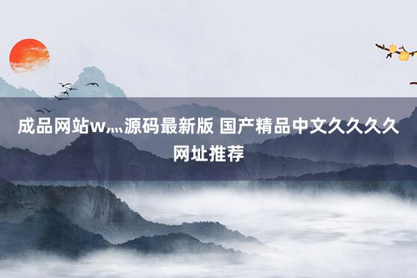 成品网站w灬源码最新版 国产精品中文久久久久网址推荐