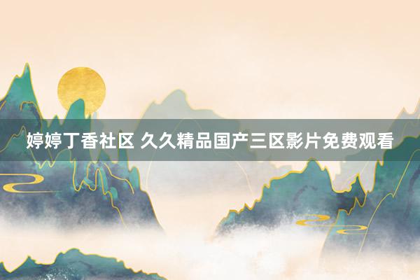 婷婷丁香社区 久久精品国产三区影片免费观看
