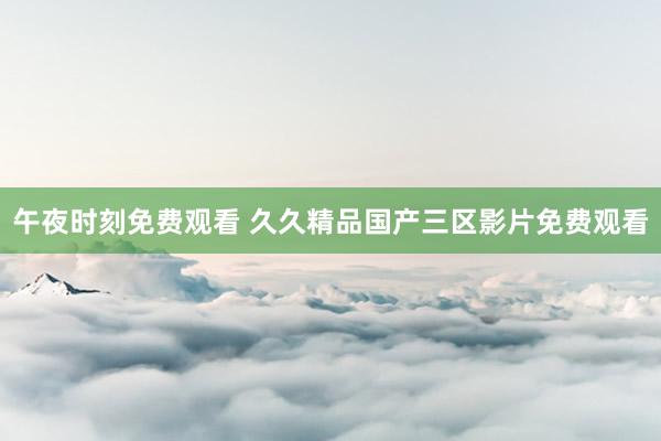 午夜时刻免费观看 久久精品国产三区影片免费观看