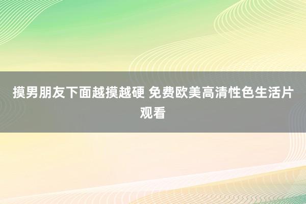 摸男朋友下面越摸越硬 免费欧美高清性色生活片观看