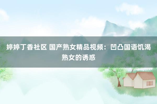 婷婷丁香社区 国产熟女精品视频：凹凸国语饥渴熟女的诱惑