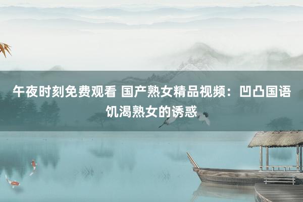 午夜时刻免费观看 国产熟女精品视频：凹凸国语饥渴熟女的诱惑