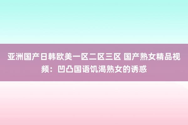亚洲国产日韩欧美一区二区三区 国产熟女精品视频：凹凸国语饥渴熟女的诱惑
