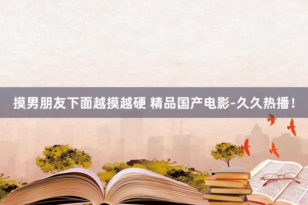 摸男朋友下面越摸越硬 精品国产电影-久久热播！