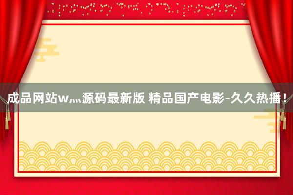 成品网站w灬源码最新版 精品国产电影-久久热播！