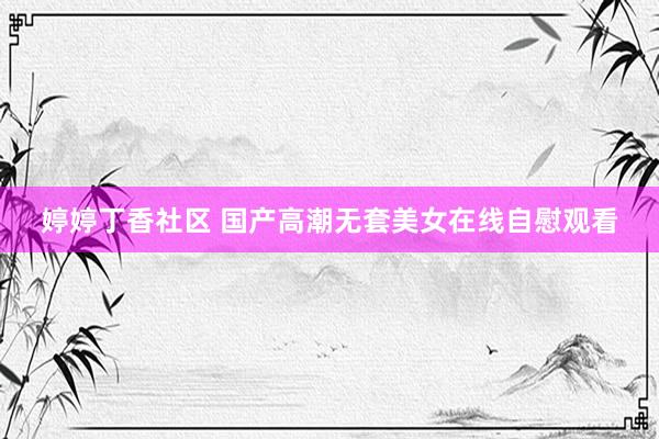 婷婷丁香社区 国产高潮无套美女在线自慰观看