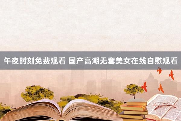 午夜时刻免费观看 国产高潮无套美女在线自慰观看