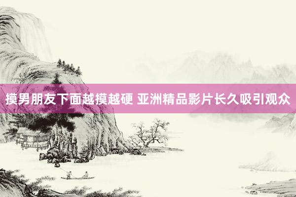 摸男朋友下面越摸越硬 亚洲精品影片长久吸引观众