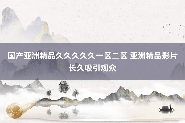国产亚洲精品久久久久久一区二区 亚洲精品影片长久吸引观众
