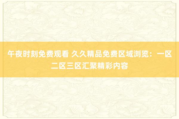 午夜时刻免费观看 久久精品免费区域浏览：一区二区三区汇聚精彩内容