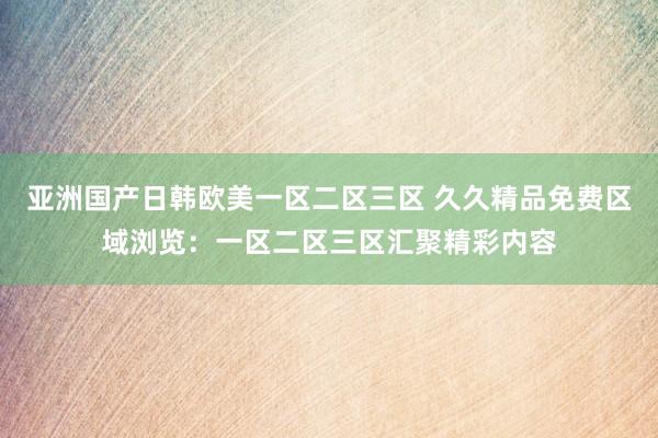 亚洲国产日韩欧美一区二区三区 久久精品免费区域浏览：一区二区三区汇聚精彩内容