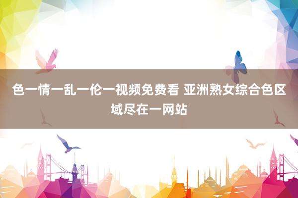 色一情一乱一伦一视频免费看 亚洲熟女综合色区域尽在一网站