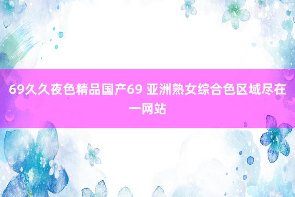 69久久夜色精品国产69 亚洲熟女综合色区域尽在一网站