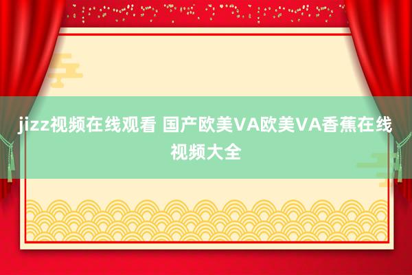 jizz视频在线观看 国产欧美VA欧美VA香蕉在线视频大全