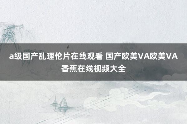 a级国产乱理伦片在线观看 国产欧美VA欧美VA香蕉在线视频大全