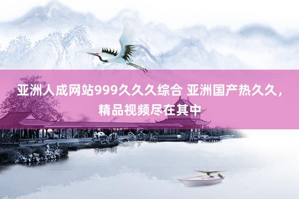 亚洲人成网站999久久久综合 亚洲国产热久久，精品视频尽在其中