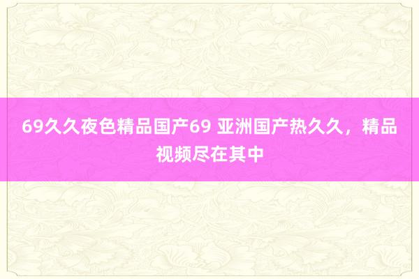 69久久夜色精品国产69 亚洲国产热久久，精品视频尽在其中
