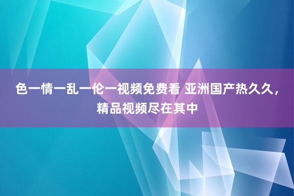 色一情一乱一伦一视频免费看 亚洲国产热久久，精品视频尽在其中