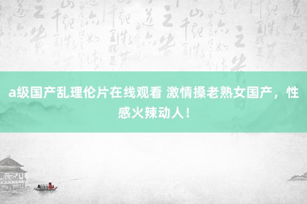 a级国产乱理伦片在线观看 激情搡老熟女国产，性感火辣动人！