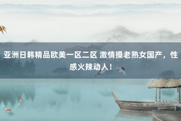 亚洲日韩精品欧美一区二区 激情搡老熟女国产，性感火辣动人！