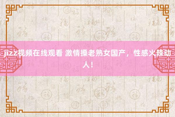 jizz视频在线观看 激情搡老熟女国产，性感火辣动人！