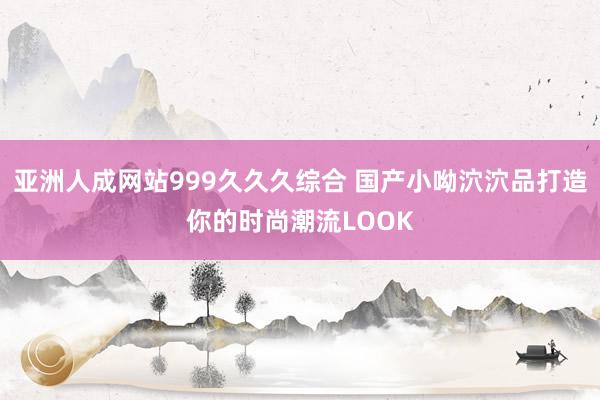 亚洲人成网站999久久久综合 国产小呦泬泬品打造你的时尚潮流LOOK