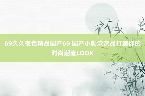 69久久夜色精品国产69 国产小呦泬泬品打造你的时尚潮流LOOK