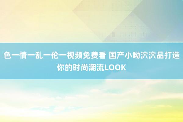 色一情一乱一伦一视频免费看 国产小呦泬泬品打造你的时尚潮流LOOK