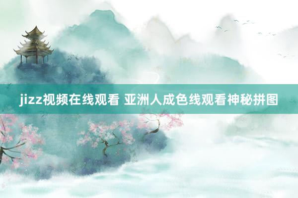 jizz视频在线观看 亚洲人成色线观看神秘拼图