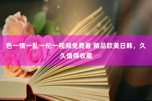 色一情一乱一伦一视频免费看 精品欧美日韩，久久值得收藏