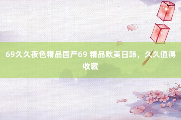 69久久夜色精品国产69 精品欧美日韩，久久值得收藏