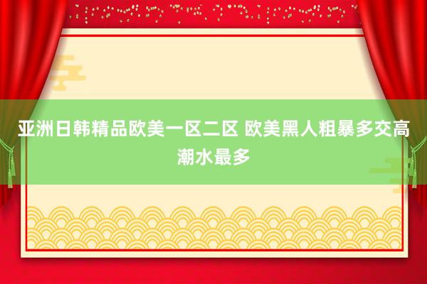 亚洲日韩精品欧美一区二区 欧美黑人粗暴多交高潮水最多