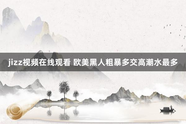 jizz视频在线观看 欧美黑人粗暴多交高潮水最多