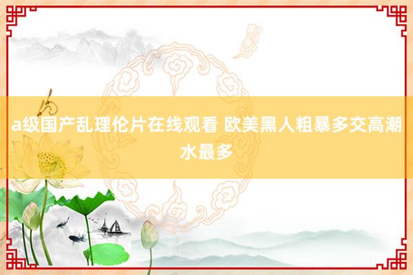 a级国产乱理伦片在线观看 欧美黑人粗暴多交高潮水最多