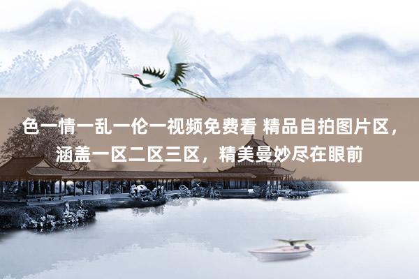 色一情一乱一伦一视频免费看 精品自拍图片区，涵盖一区二区三区，精美曼妙尽在眼前