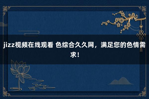 jizz视频在线观看 色综合久久网，满足您的色情需求！