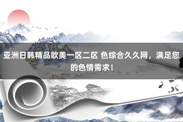 亚洲日韩精品欧美一区二区 色综合久久网，满足您的色情需求！