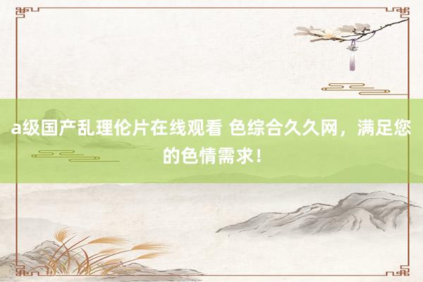 a级国产乱理伦片在线观看 色综合久久网，满足您的色情需求！