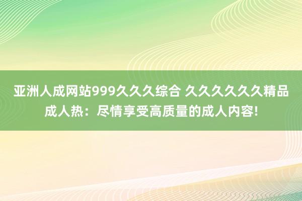 亚洲人成网站999久久久综合 久久久久久久精品成人热：尽情享受高质量的成人内容!