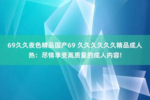 69久久夜色精品国产69 久久久久久久精品成人热：尽情享受高质量的成人内容!