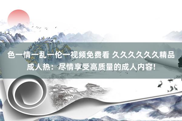 色一情一乱一伦一视频免费看 久久久久久久精品成人热：尽情享受高质量的成人内容!
