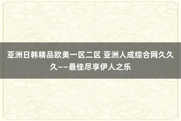 亚洲日韩精品欧美一区二区 亚洲人成综合网久久久——最佳尽享伊人之乐